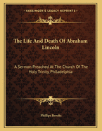 The Life And Death Of Abraham Lincoln: A Sermon Preached At The Church Of The Holy Trinity, Philadelphia