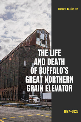 The Life and Death of Buffalo's Great Northern Grain Elevator: 1897-2023 - Jackson, Bruce