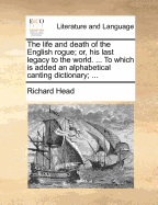 The Life and Death of the English Rogue; Or, His Last Legacy to the World. ... to Which Is Added an Alphabetical Canting Dictionary;