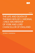 The Life and Death of Thomas Wolsey, Cardinal, Once Archbishop of York and Lord Chancellor of England: Containing: 1. the Origin of His Promotion, and the Way He Took to Obtain It; 2. the Continuance in His Magnificence; 3. His Negotiations Concerning the
