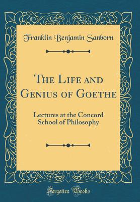 The Life and Genius of Goethe: Lectures at the Concord School of Philosophy (Classic Reprint) - Sanborn, Franklin Benjamin