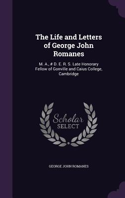 The Life and Letters of George John Romanes: M. A., # D. E. R. S. Late Honorary Fellow of Gonville and Caius College, Cambridge - Romanes, George John