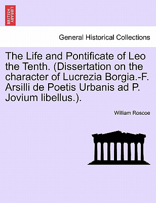 The Life and Pontificate of Leo the Tenth. (Dissertation on the Character of Lucrezia Borgia.-F. Arsilli de Poetis Urbanis Ad P. Jovium Libellus.). - Roscoe, William