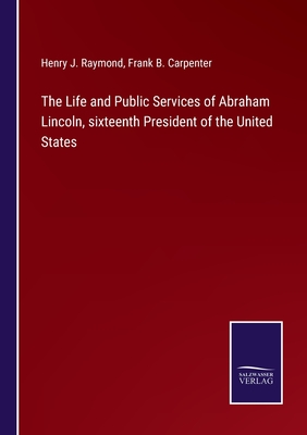 The Life and Public Services of Abraham Lincoln, sixteenth President of the United States - Raymond, Henry J, and Carpenter, Frank B