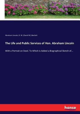 The Life and Public Services of Hon. Abraham Lincoln: With a Portrait on Steel. To Which is Added a Biographical Sketch of... - Lincoln, Abraham, and Bartlett, D W (David W )