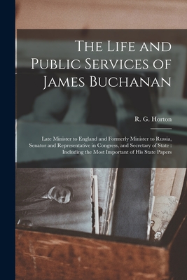 The Life and Public Services of James Buchanan: Late Minister to England and Formerly Minister to Russia, Senator and Representative in Congress, and Secretary of State: Including the Most Important of His State Papers - Horton, R G (Rushmore G ) B 1826 (Creator)