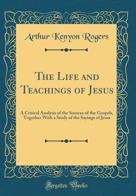 The Life and Teachings of Jesus: A Critical Analysis of the Sources of the Gospels, Together with a Study of the Sayings of Jesus (Classic Reprint) - Rogers, Arthur Kenyon