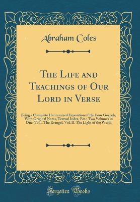 The Life and Teachings of Our Lord in Verse: Being a Complete Harmonized Exposition of the Four Gospels, with Original Notes, Textual Index, Etc.; Two Volumes in One; Vol I. the Evangel, Vol. II. the Light of the World (Classic Reprint) - Coles, Abraham