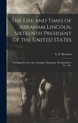 The Life and Times of Abraham Lincoln, Sixteenth President of the United States: Including His Speeches, Messages, Inaugurals, Proclamations, Etc., Etc. - Brockett, L P (Linus Pierpont) 182 (Creator)