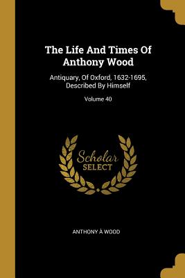 The Life And Times Of Anthony Wood: Antiquary, Of Oxford, 1632-1695, Described By Himself; Volume 40 - Wood, Anthony a