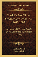 The Life And Times Of Anthony Wood V3, 1682-1695: Antiquary, Of Oxford, 1632-1695, Described By Himself (1894)