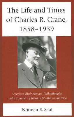 The Life and Times of Charles R. Crane, 1858-1939: American Businessman, Philanthropist, and a Founder of Russian Studies in America - Saul, Norman E.