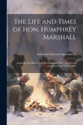 The Life and Times of Hon. Humphrey Marshall: Sometime an Officer in the Revolutionary War ... Senator in Congress From 1795 to 1801 - Quisenberry, Anderson Chenault