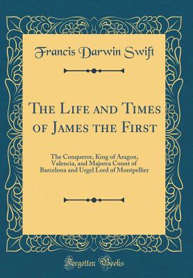The Life and Times of James the First: The Conqueror, King of Aragon, Valencia, and Majorca Count of Barcelona and Urgel Lord of Montpellier (Classic Reprint) - Swift, Francis Darwin