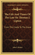 The Life and Times of the Late Sir Thomas J. Lipton: From the Cradle to the Grave