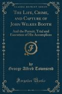 The Life, Crime, and Capture of John Wilkes Booth: And the Pursuit, Trial and Execution of His Accomplices (Classic Reprint)