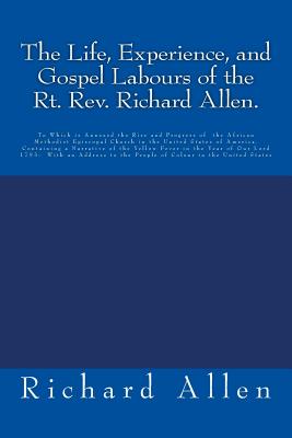 The Life, Experience, and Gospel Labours of the Rt. Rev. Richard Allen.: To Which is Annexed the Rise and Progress of the African Methodist Episcopal Church in the United States of America. Containing a Narrative of the Yellow Fever in the Year of Our L - Allen, Richard, PhD