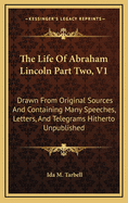 The Life of Abraham Lincoln Part Two, V1: Drawn from Original Sources and Containing Many Speeches, Letters, and Telegrams Hitherto Unpublished