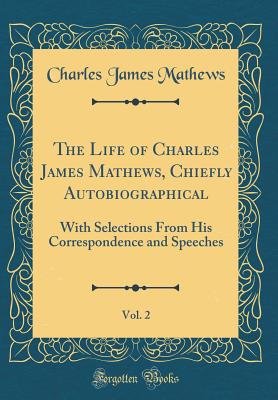 The Life of Charles James Mathews, Chiefly Autobiographical, Vol. 2: With Selections from His Correspondence and Speeches (Classic Reprint) - Mathews, Charles James