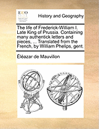 The Life of Frederick-William I. Late King of Prussia. Containing Many Authentick Letters and Pieces, ... Translated from the French, by William Phelips, Gent