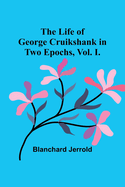 The Life of George Cruikshank in Two Epochs, Vol. I.