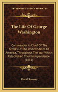 The Life of George Washington: Commander in Chief of the Armies of the United States of America, Throughout the War Which Established Their Independence; And First President of the United States