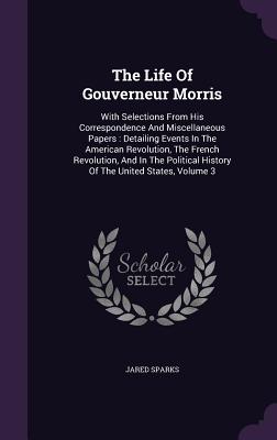 The Life Of Gouverneur Morris: With Selections From His Correspondence And Miscellaneous Papers: Detailing Events In The American Revolution, The French Revolution, And In The Political History Of The United States, Volume 3 - Sparks, Jared