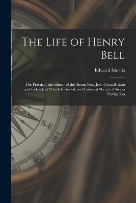 The Life of Henry Bell: The Practical Introducer of the Steam-Boat Into Great Britain and Ireland; to Which Is Added, an Historical Sketch of Steam Navigation - Morris, Edward