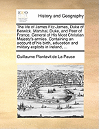 The Life of James Fitz-James, Duke of Berwick. Marshal, Duke, and Peer of France, General of His Most Christian Majesty's Armies. Containing an Account of His Birth, Education and Military Exploits in Ireland, ...