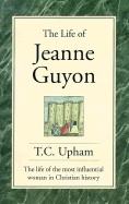 The Life of Jeanne Guyon: The Life of the Most Influential Woman in Christian History - Upham, Thomas Cogswell