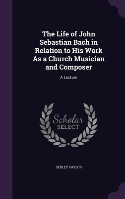 The Life of John Sebastian Bach in Relation to His Work As a Church Musician and Composer: A Lecture - Taylor, Sedley