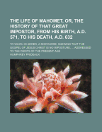 The Life Of Mahomet, Or, The History Of That Great Impostor, From His Birth, A.d. 571, To His Death, A.d. 632: To Which Is Added, A Discourse, Shewing That The Gospel Of Jesus Christ Is No Imposture, ... Addressed To The Deists Of The Present Age