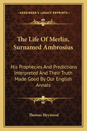 The Life Of Merlin, Surnamed Ambrosius: His Prophecies And Predictions Interpreted And Their Truth Made Good By Our English Annals