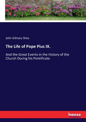 The Life of Pope Pius IX.: And the Great Events in the History of the Church During his Pontificate - Shea, John Gilmary