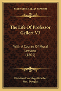 The Life of Professor Gellert V3: With a Course of Moral Lessons (1805)