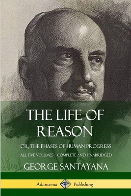 The Life of Reason: or, The Phases of Human Progress - All Five Volumes, Complete and Unabridged - Santayana, George