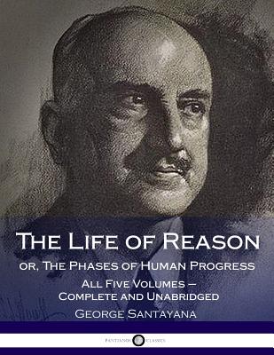 The Life of Reason or, The Phases of Human Progress: All Five Volumes - Complete and Unabridged - Santayana, George