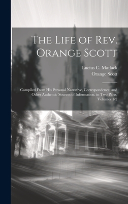 The Life of Rev. Orange Scott: Compiled From His Personal Narrative, Correspondence, and Other Authentic Sources of Information. in Two Parts, Volumes 1-2 - Matlack, Lucius C, and Scott, Orange