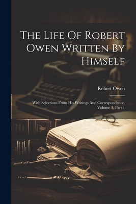 The Life Of Robert Owen Written By Himself: With Selections From His Writings And Correspondence, Volume 1, Part 1 - Owen, Robert