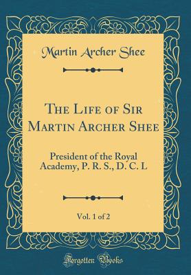 The Life of Sir Martin Archer Shee, Vol. 1 of 2: President of the Royal Academy, P. R. S., D. C. L (Classic Reprint) - Shee, Martin Archer