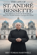 The Life of St. Andr Bessette: The Miracle Man Of Montreal, How One Humble Brother Changed The World