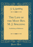 The Life of the Most REV. M. J. Spalding: Archbishop of Baltimore (Classic Reprint)