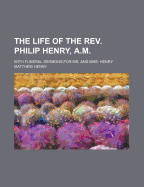 The Life of the REV. Philip Henry, A.M.: With Funeral Sermons for Mr. and Mrs. Henry - Henry, Matthew, Professor