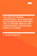 The Life of Thomas Chatterton, with Criticism on His Genius and Writings, and a Concise View of the Controversy Concerning Rowley's Poems