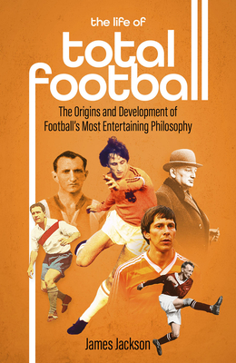 The Life of Total Football: The Origins and Development of Football's Most Entertaining Philosophy - Jackson, James