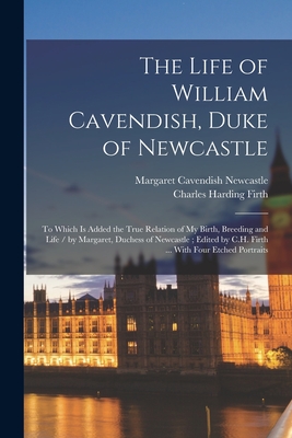 The Life of William Cavendish, Duke of Newcastle: To Which Is Added the True Relation of My Birth, Breeding and Life / by Margaret, Duchess of Newcastle; Edited by C.H. Firth ... With Four Etched Portraits - Firth, Charles Harding, and Cavendish, Margaret, Professor