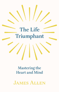 The Life Triumphant - Mastering the Heart and Mind: With an Essay on Self Help by Russel H. Conwell
