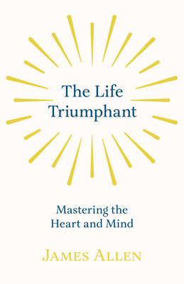 The Life Triumphant - Mastering the Heart and Mind: With an Essay on Self Help By Russel H. Conwell - Allen, James, and Conwell, Russel H