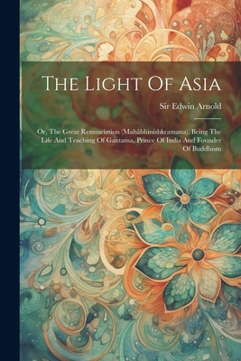 The Light Of Asia: Or, The Great Renunciation (mahbhinishkramana). Being The Life And Teaching Of Gautama, Prince Of India And Founder Of Buddhism - Arnold, Edwin, Sir