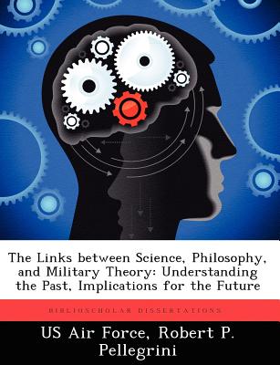 The Links between Science, Philosophy, and Military Theory: Understanding the Past, Implications for the Future - Us Air Force (Creator), and Pellegrini, Robert P